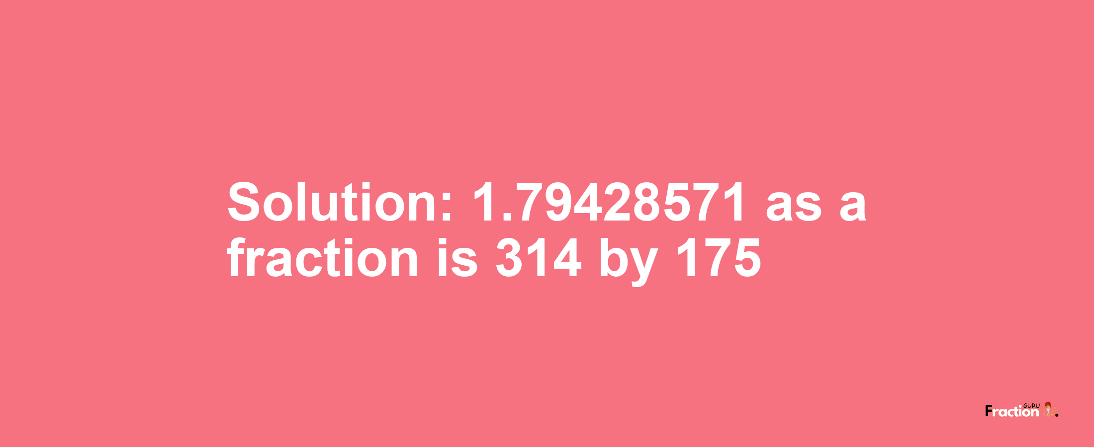 Solution:1.79428571 as a fraction is 314/175